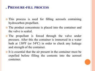 . PRESSURE-FILL PROCESS
 This process is used for filling aerosols containing
hydrocarbon propellant.
 The product concentrate is placed into the container and
the valve is sealed.
 The propellant is forced through the valve under
pressure. After this the container is immersed in a water
bath at 1300F (or 540C) in order to check any leakage
and strength of the container.
 It is essential that the air present in the container must be
expelled before filling the contents into the aerosol
container.
 