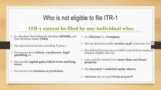 Who is not eligible to file ITR-1
ITR-1 cannot be filed by any individual who:
 Is a Resident Not Ordinarily Resident (RNOR), and
Non-Resident Indian (NRI)
 Has agricultural income exceeding ₹ 5000/-
 Has income from lottery, racehorses, legal
gambling etc.
 Has taxable capital gains (short term and long
term)
 Has income from business or profession
 Is a Director in a Company
 Has tax deduction under section 194N of Income Tax Act
 Has deferred income tax on ESOP received from employer
being an eligible start-up
 owns and Has income from more than one house
property
 Has invested in unlisted equity shares.
 Total income does not exceed ₹ 50 lakh during the PY
 
