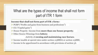 What are the types of income that shall not form
part of ITR 1 form
Income that shall not form part of ITR 1 form:-
 PGBP (“Profits and gains from business and professions”)
 CG (“Capital gains”)
 House Property -Income from more than one house property;
 Other Source-Winnings from lottery;
-Activity of owning and maintaining race horses;
 Income taxable at special rates under section 115BBDA or section 115BBE;
 Income to be apportioned in accordance with provisions of section 5A
 