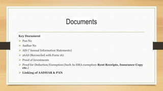 Documents
Key Document
 Pan No
 Aadhar No
 AIS (“Annual Information Statements)
 26AS (Reconciled with Form 16)
 Proof of Investments
 Proof for Deduction/Exemption (Such As HRA exemption-Rent Receipts, Insurance Copy
etc.)
 Linking of AADHAR & PAN
 