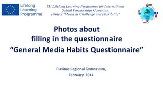 EU Lifelong Learning Programme for International 
School Partnerships Comenius, 
Project "Media as Challenge and Possibility" 
Photos about 
filling in the questionnaire 
“General Media Habits Questionnaire” 
Plavinas Regional Gymnasium, 
February, 2014 
 