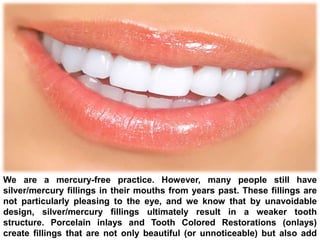 We are a mercury-free practice. However, many people still have
silver/mercury fillings in their mouths from years past. These fillings are
not particularly pleasing to the eye, and we know that by unavoidable
design, silver/mercury fillings ultimately result in a weaker tooth
structure. Porcelain inlays and Tooth Colored Restorations (onlays)
create fillings that are not only beautiful (or unnoticeable) but also add
 