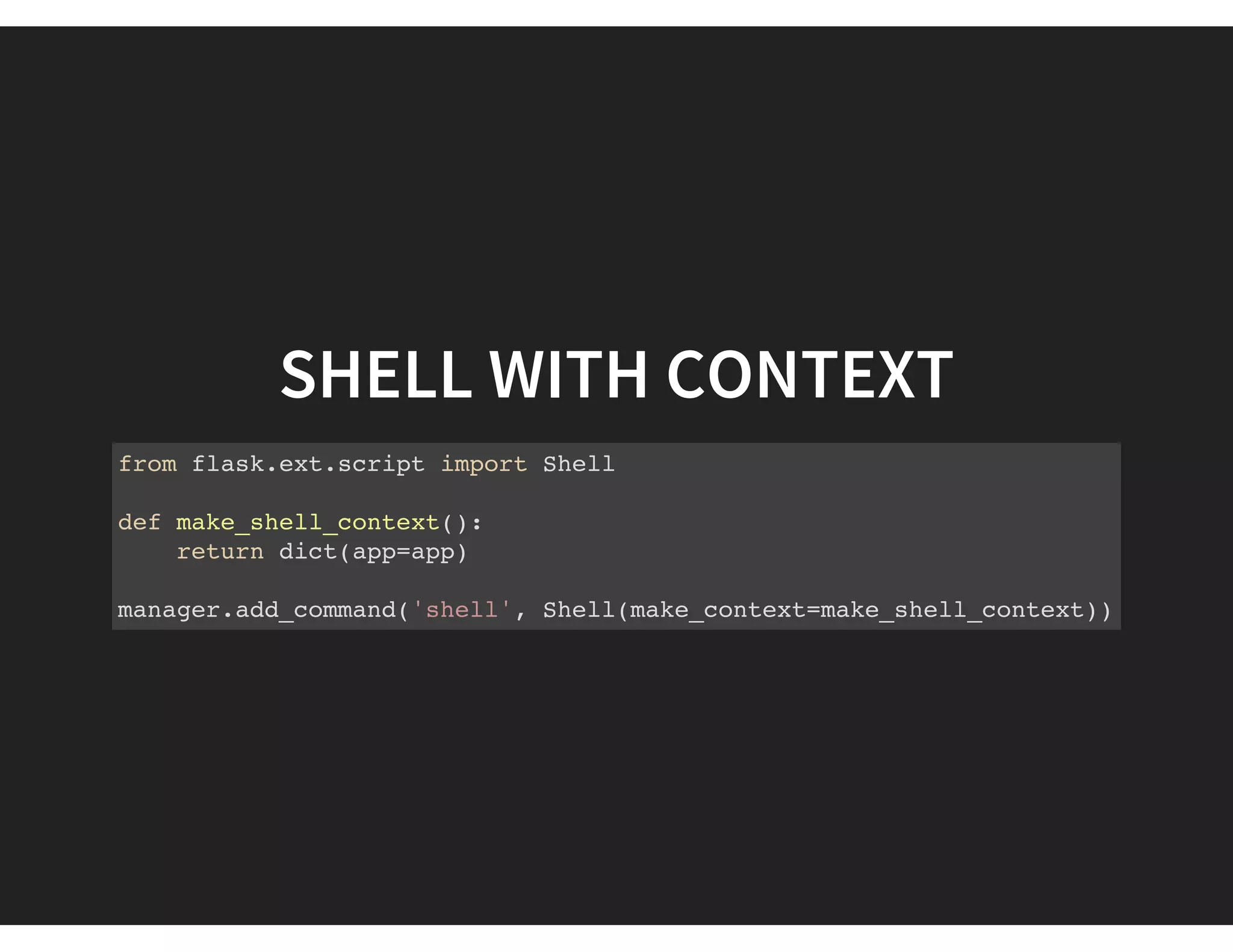 SHELL WITH CONTEXT
from flask.ext.script import Shell
def make_shell_context():
return dict(app=app)
manager.add_command('shell', Shell(make_context=make_shell_context))
 