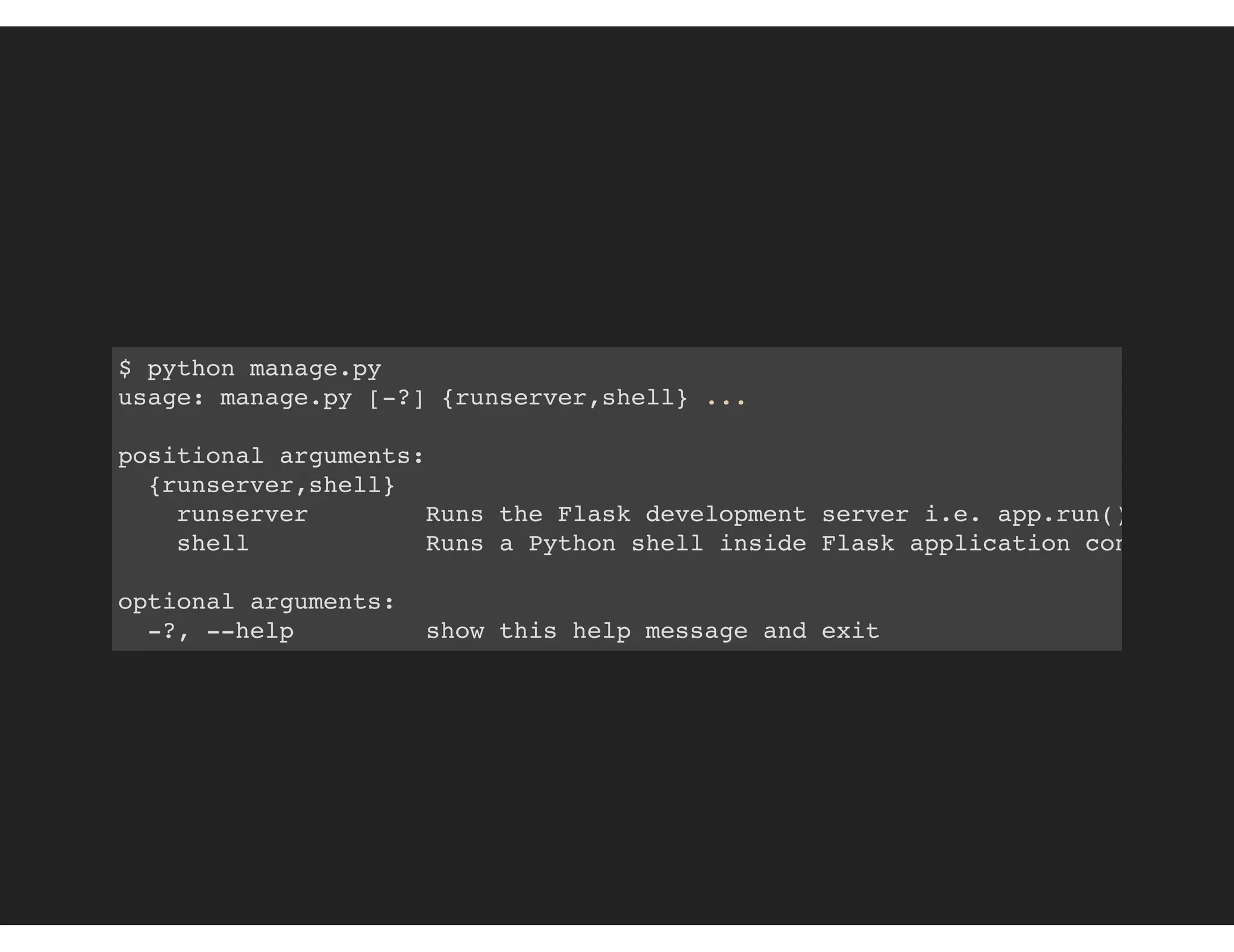 $ python manage.py
usage: manage.py [-?] {runserver,shell} ...
positional arguments:
{runserver,shell}
runserver Runs the Flask development server i.e. app.run()
shell Runs a Python shell inside Flask application context.
optional arguments:
-?, --help show this help message and exit
 