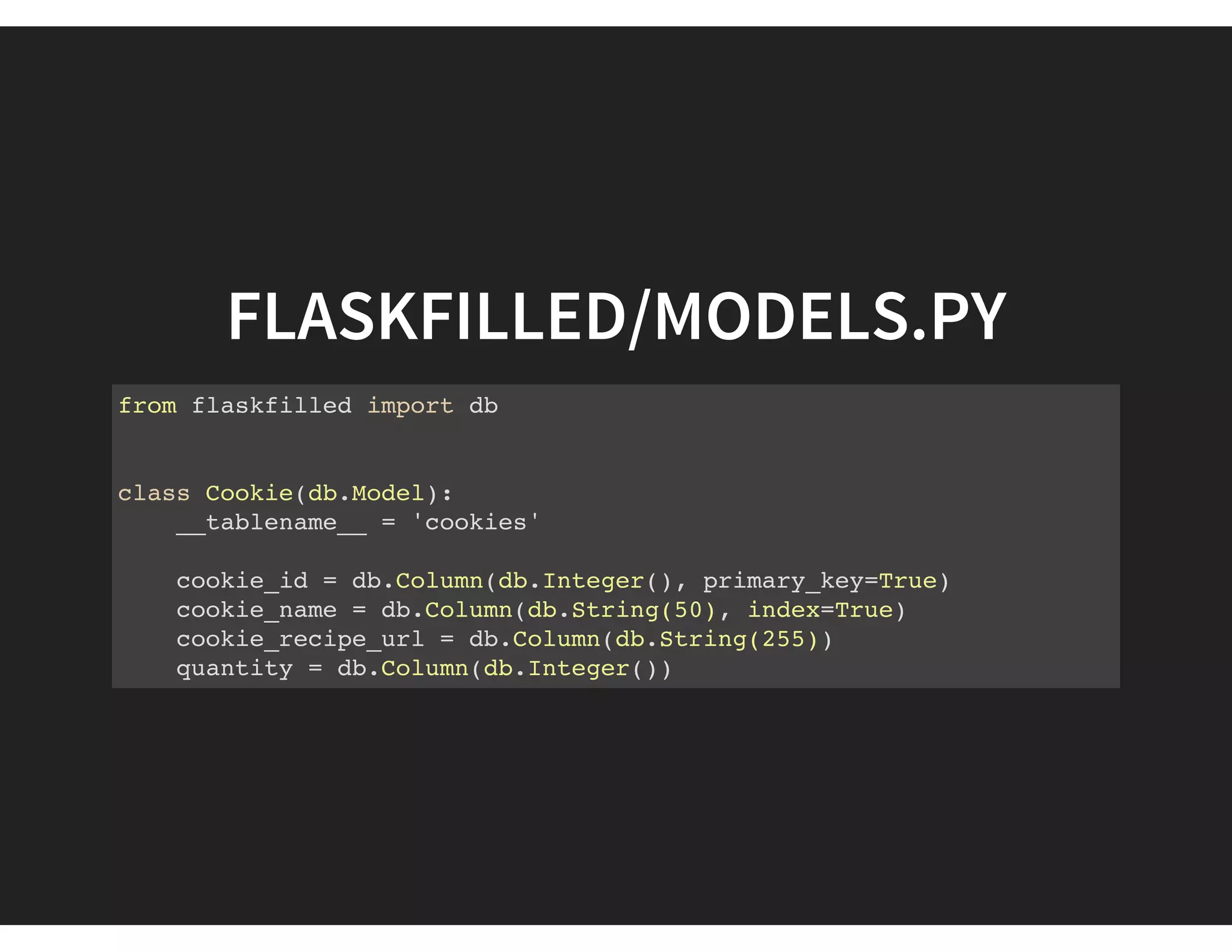 FLASKFILLED/MODELS.PY
from flaskfilled import db
class Cookie(db.Model):
__tablename__ = 'cookies'
cookie_id = db.Column(db.Integer(), primary_key=True)
cookie_name = db.Column(db.String(50), index=True)
cookie_recipe_url = db.Column(db.String(255))
quantity = db.Column(db.Integer())
 