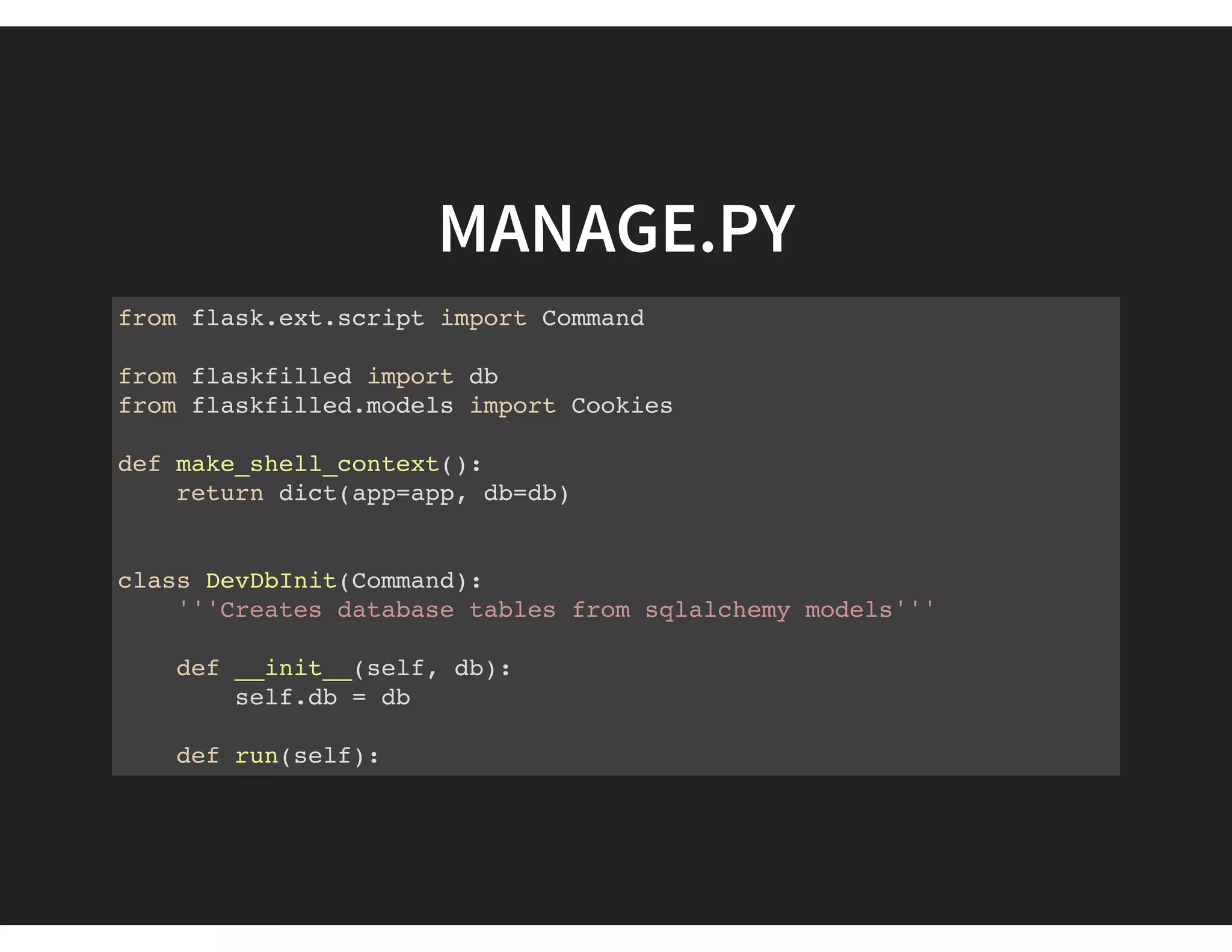 MANAGE.PY
from flask.ext.script import Command
from flaskfilled import db
from flaskfilled.models import Cookies
def make_shell_context():
return dict(app=app, db=db)
class DevDbInit(Command):
'''Creates database tables from sqlalchemy models'''
def __init__(self, db):
self.db = db
def run(self):
self.db.create_all()
 