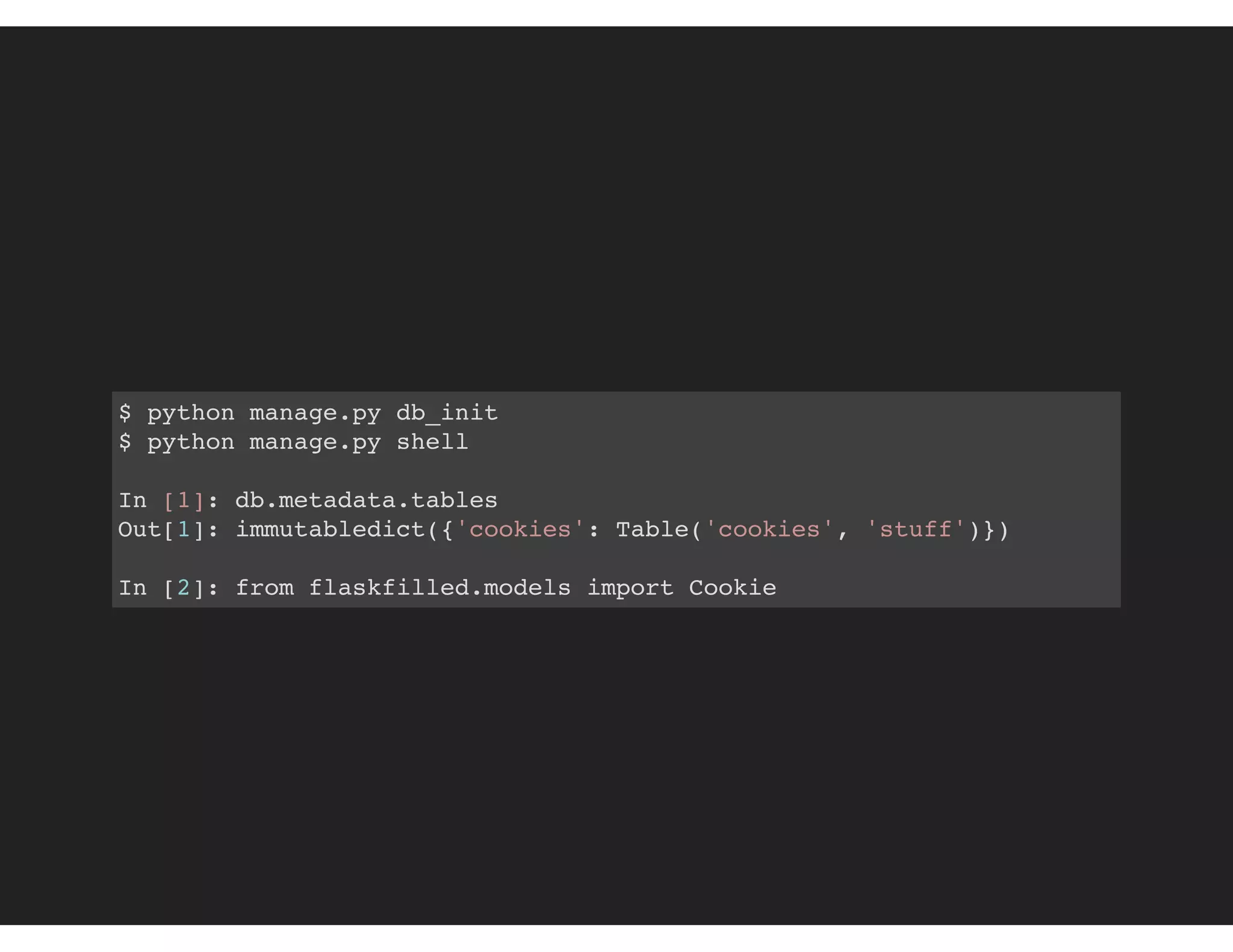 $ python manage.py db_init
$ python manage.py shell
In [1]: db.metadata.tables
Out[1]: immutabledict({'cookies': Table('cookies', 'stuff')})
In [2]: from flaskfilled.models import Cookie
 