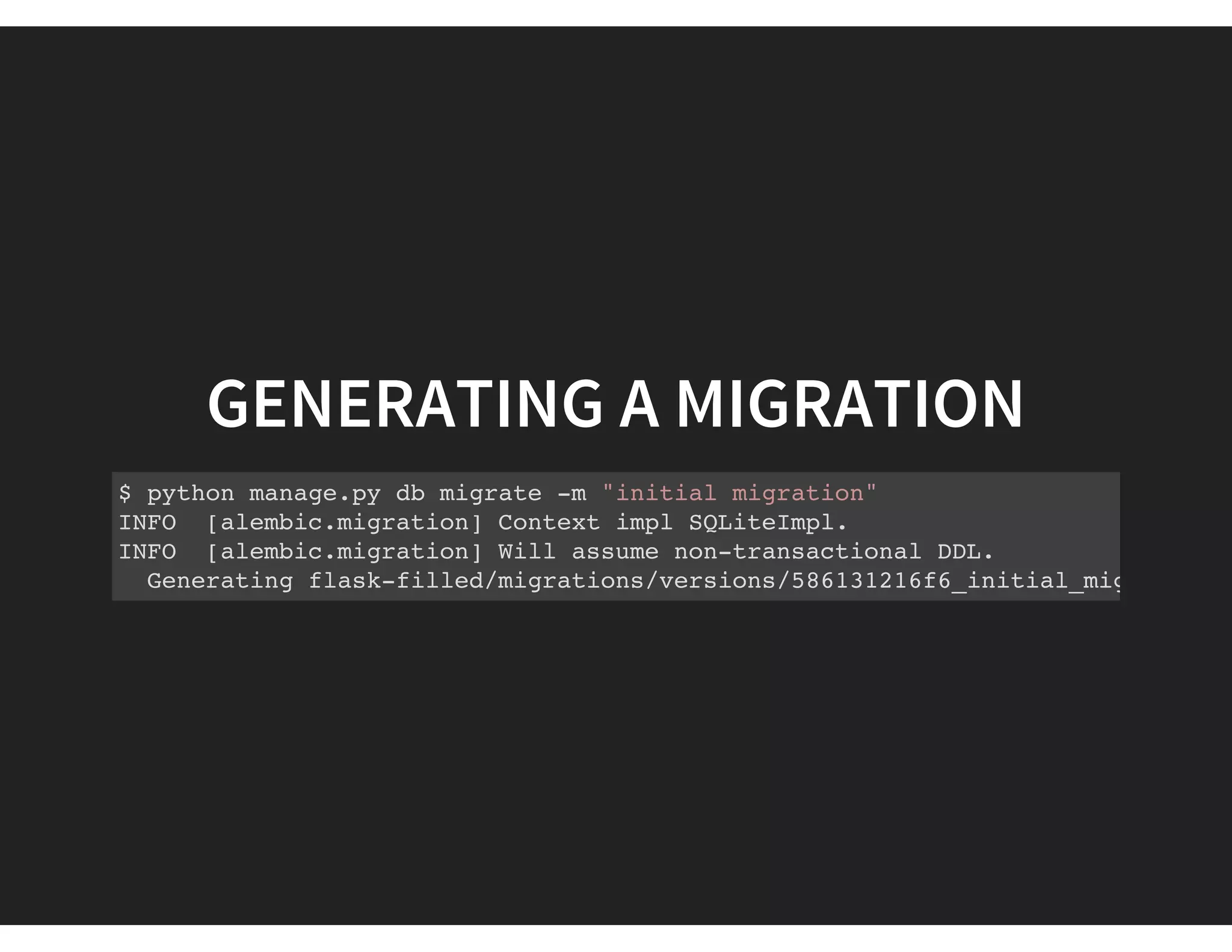GENERATING A MIGRATION
$ python manage.py db migrate -m "initial migration"
INFO [alembic.migration] Context impl SQLiteImpl.
INFO [alembic.migration] Will assume non-transactional DDL.
Generating flask-filled/migrations/versions/586131216f6_initial_migration.p
 
