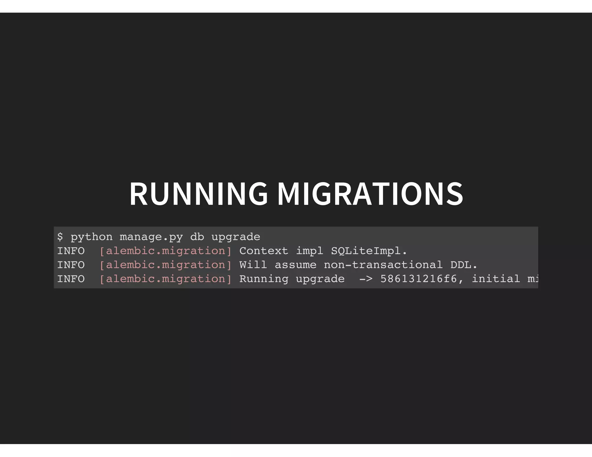 RUNNING MIGRATIONS
$ python manage.py db upgrade
INFO [alembic.migration] Context impl SQLiteImpl.
INFO [alembic.migration] Will assume non-transactional DDL.
INFO [alembic.migration] Running upgrade -> 586131216f6, initial migration
 
