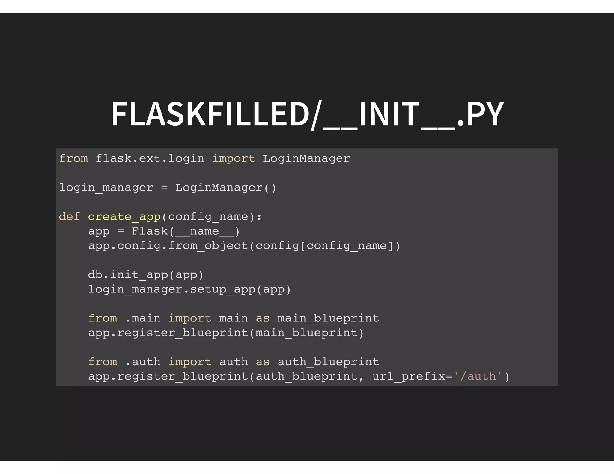 FLASKFILLED/__INIT__.PY
from flask.ext.login import LoginManager
login_manager = LoginManager()
def create_app(config_name):
app = Flask(__name__)
app.config.from_object(config[config_name])
db.init_app(app)
login_manager.setup_app(app)
from .main import main as main_blueprint
app.register_blueprint(main_blueprint)
from .auth import auth as auth_blueprint
app.register_blueprint(auth_blueprint, url_prefix='/auth')
 