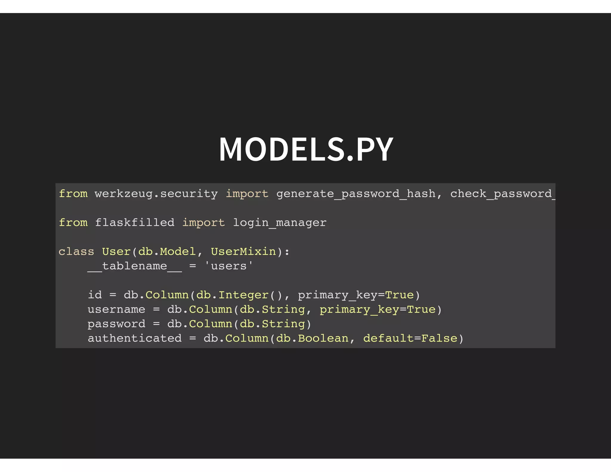 MODELS.PY
from werkzeug.security import generate_password_hash, check_password_hash
from flaskfilled import login_manager
class User(db.Model, UserMixin):
__tablename__ = 'users'
id = db.Column(db.Integer(), primary_key=True)
username = db.Column(db.String, primary_key=True)
password = db.Column(db.String)
authenticated = db.Column(db.Boolean, default=False)
 