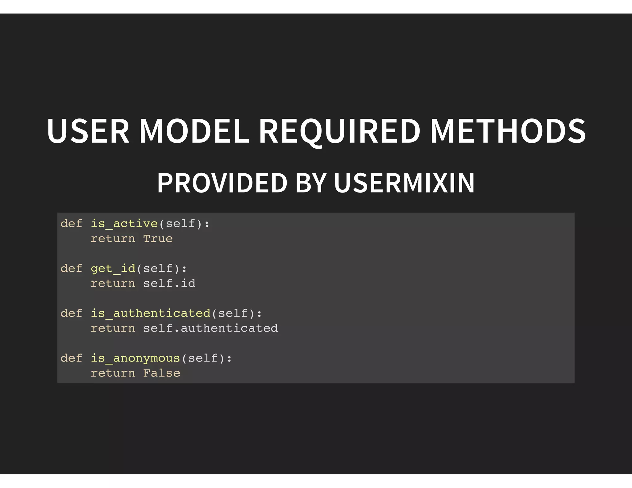 USER MODEL REQUIRED METHODS
PROVIDED BY USERMIXIN
def is_active(self):
return True
def get_id(self):
return self.id
def is_authenticated(self):
return self.authenticated
def is_anonymous(self):
return False
 