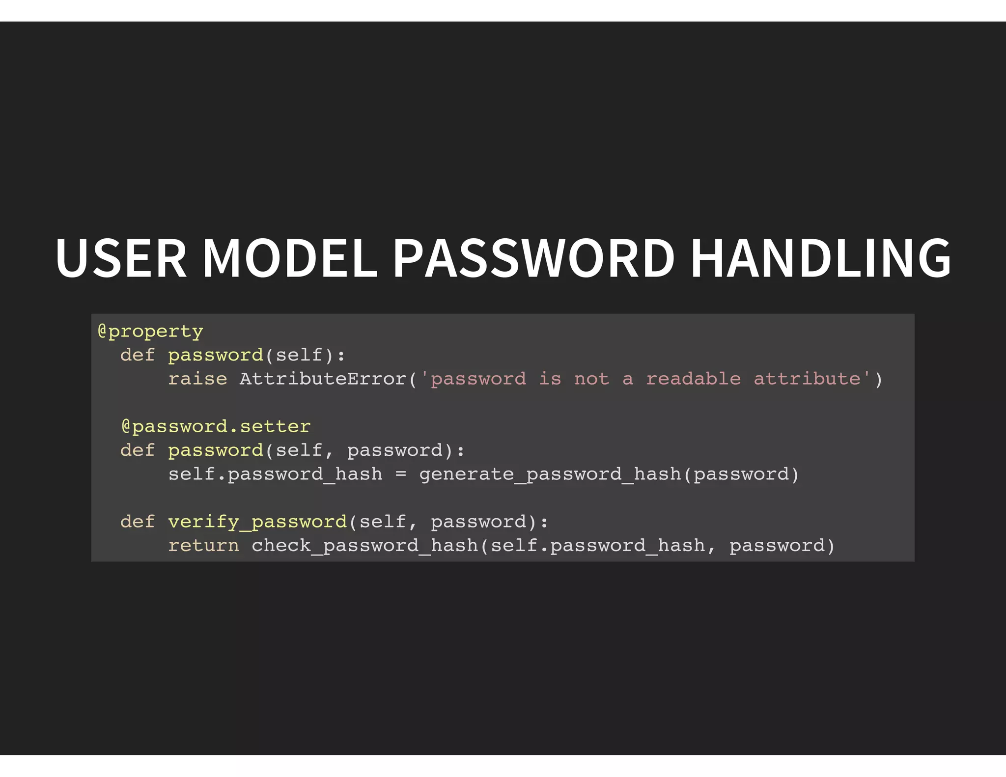 USER MODEL PASSWORD HANDLING
@property
def password(self):
raise AttributeError('password is not a readable attribute')
@password.setter
def password(self, password):
self.password_hash = generate_password_hash(password)
def verify_password(self, password):
return check_password_hash(self.password_hash, password)
 