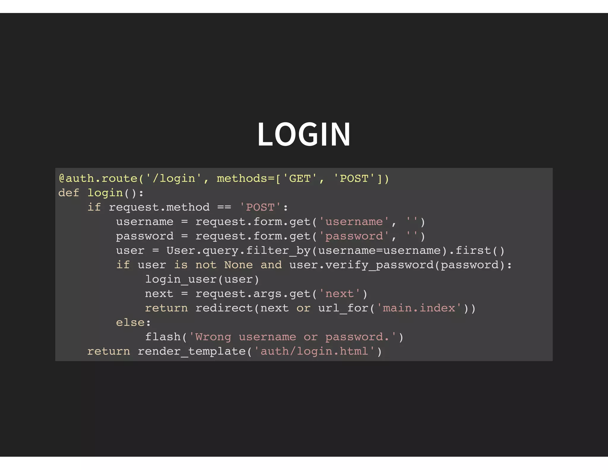 LOGIN
@auth.route('/login', methods=['GET', 'POST'])
def login():
if request.method == 'POST':
username = request.form.get('username', '')
password = request.form.get('password', '')
user = User.query.filter_by(username=username).first()
if user is not None and user.verify_password(password):
login_user(user)
next = request.args.get('next')
return redirect(next or url_for('main.index'))
else:
flash('Wrong username or password.')
return render_template('auth/login.html')
 