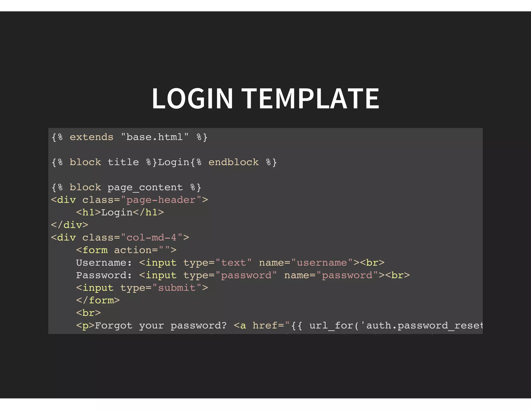 LOGIN TEMPLATE
{% extends "base.html" %}
{% block title %}Login{% endblock %}
{% block page_content %}
<div class="page-header">
<h1>Login</h1>
</div>
<div class="col-md-4">
<form action="">
Username: <input type="text" name="username"><br>
Password: <input type="password" name="password"><br>
<input type="submit">
</form>
<br>
<p>Forgot your password? <a href="{{ url_for('auth.password_reset_request
<p>New user? <a href="{{ url_for('auth.register') }}">Click here to regis
 