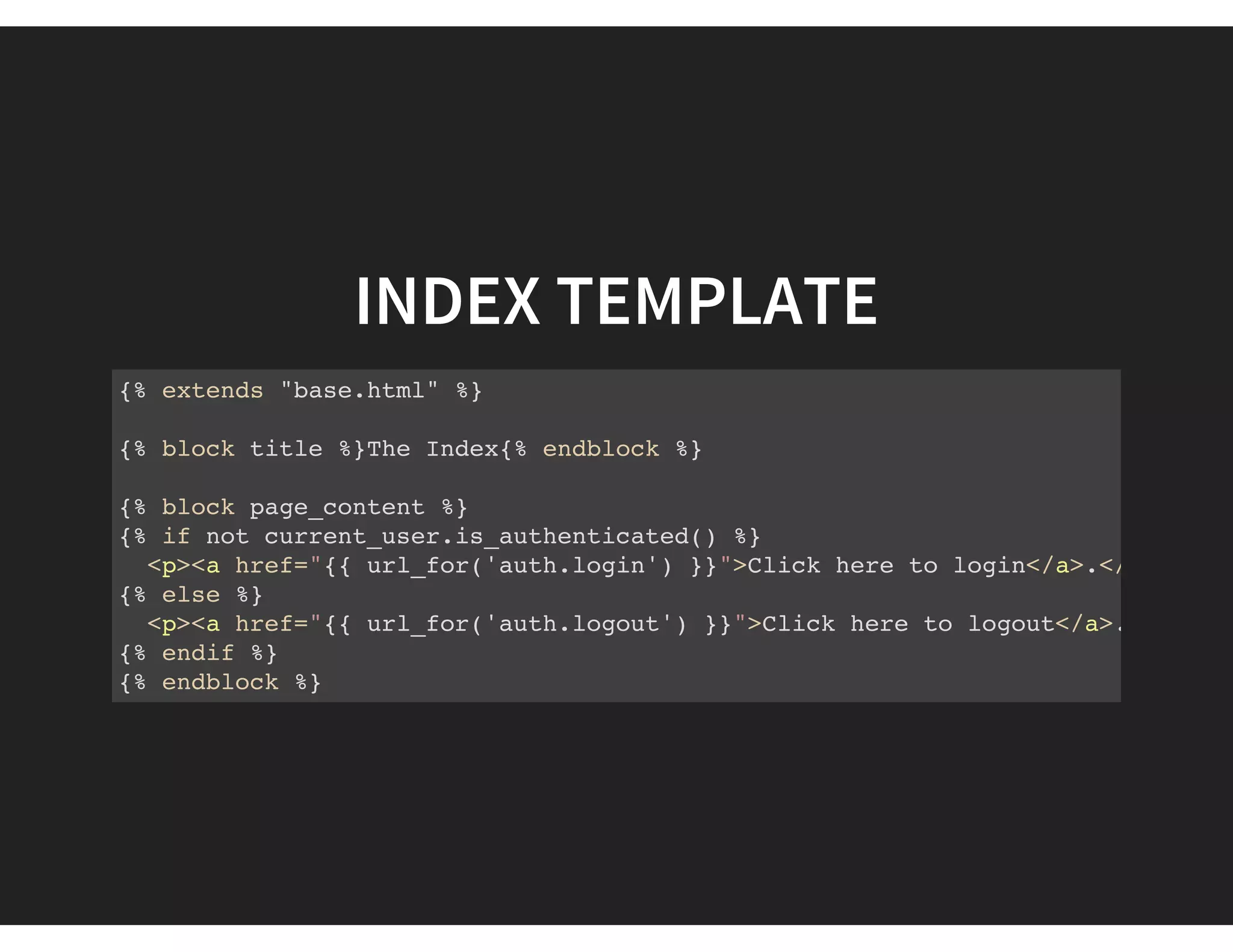 INDEX TEMPLATE
{% extends "base.html" %}
{% block title %}The Index{% endblock %}
{% block page_content %}
{% if not current_user.is_authenticated() %}
<p><a href="{{ url_for('auth.login') }}">Click here to login</a>.</p
{% else %}
<p><a href="{{ url_for('auth.logout') }}">Click here to logout</a>.</
{% endif %}
{% endblock %}
 