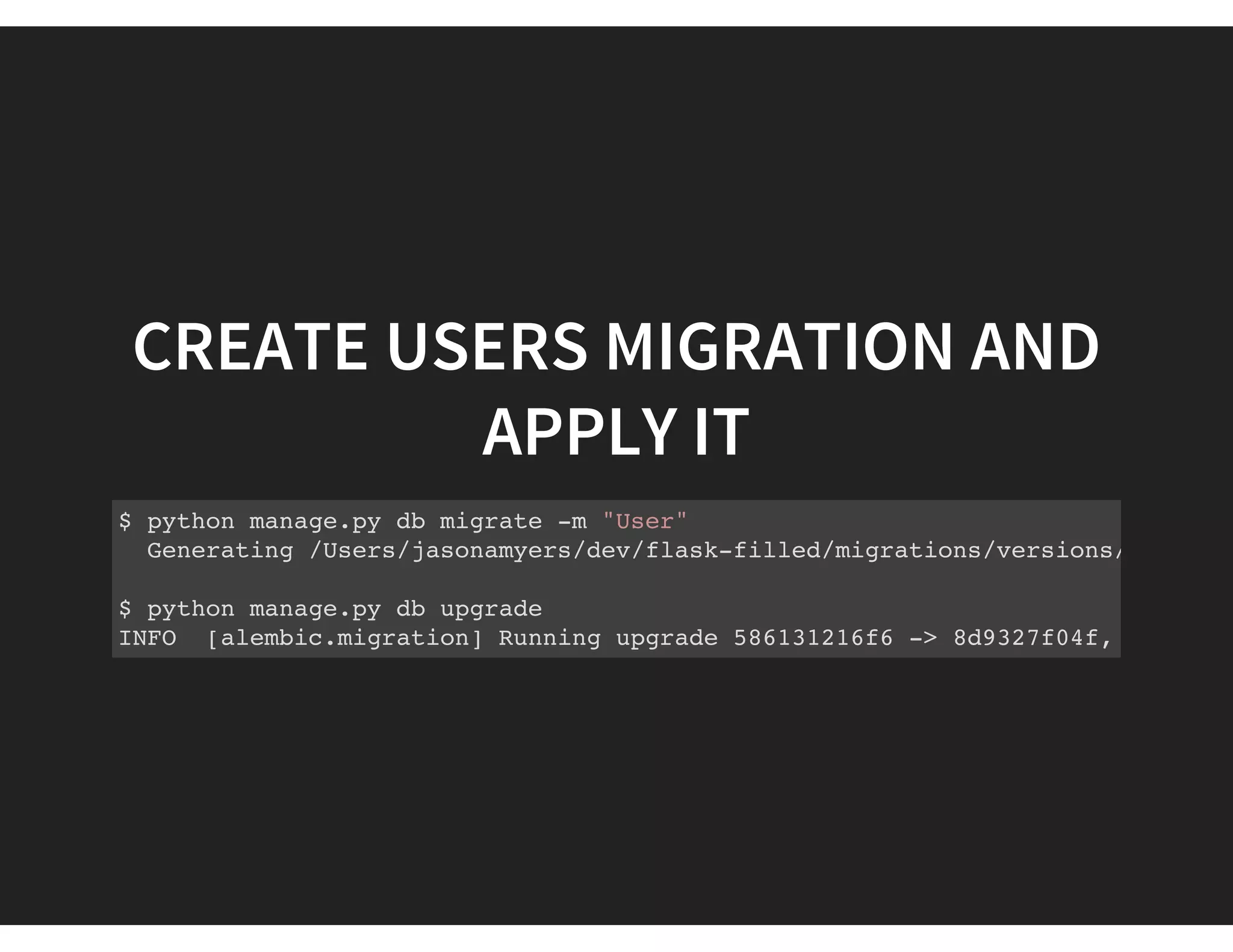 CREATE USERS MIGRATION AND
APPLY IT
$ python manage.py db migrate -m "User"
Generating /Users/jasonamyers/dev/flask-filled/migrations/versions/8d9327f0
$ python manage.py db upgrade
INFO [alembic.migration] Running upgrade 586131216f6 -> 8d9327f04f, User
 