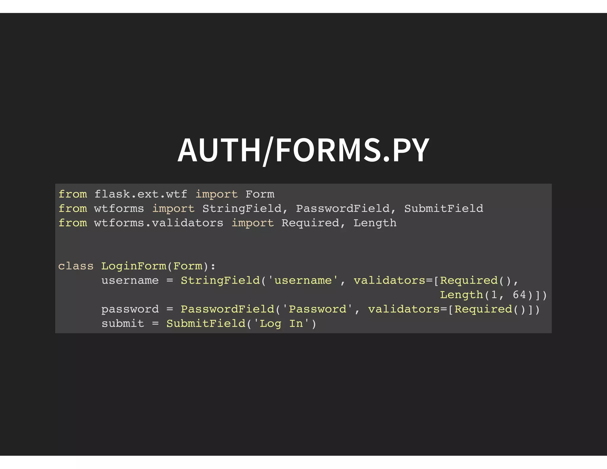 AUTH/FORMS.PY
from flask.ext.wtf import Form
from wtforms import StringField, PasswordField, SubmitField
from wtforms.validators import Required, Length
class LoginForm(Form):
username = StringField('username', validators=[Required(),
Length(1, 64)])
password = PasswordField('Password', validators=[Required()])
submit = SubmitField('Log In')
 