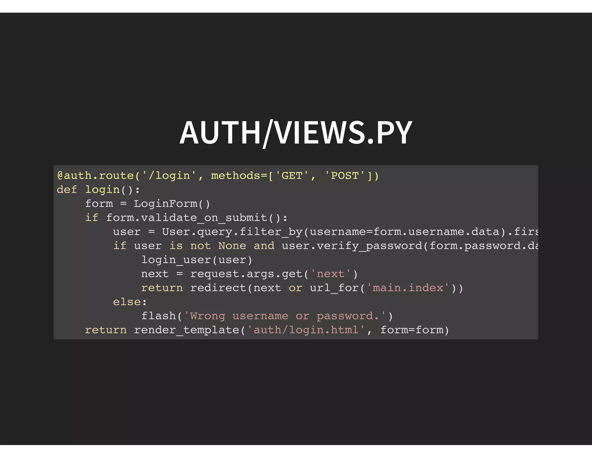 AUTH/VIEWS.PY
@auth.route('/login', methods=['GET', 'POST'])
def login():
form = LoginForm()
if form.validate_on_submit():
user = User.query.filter_by(username=form.username.data).first()
if user is not None and user.verify_password(form.password.data):
login_user(user)
next = request.args.get('next')
return redirect(next or url_for('main.index'))
else:
flash('Wrong username or password.')
return render_template('auth/login.html', form=form)
 