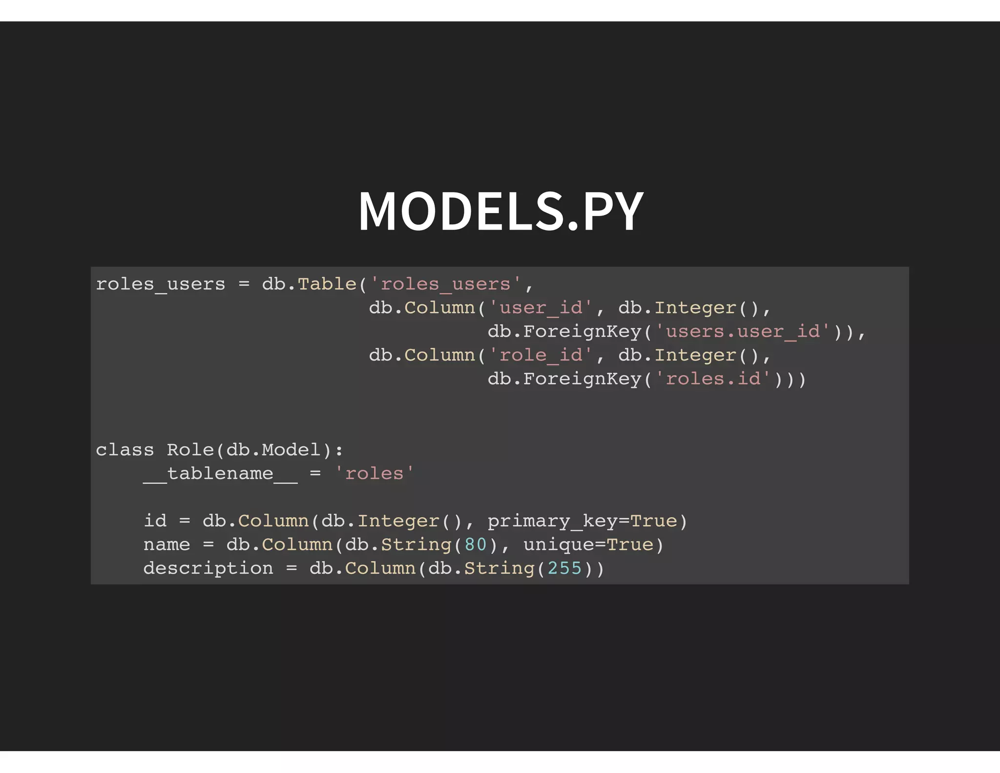 MODELS.PY
roles_users = db.Table('roles_users',
db.Column('user_id', db.Integer(),
db.ForeignKey('users.user_id')),
db.Column('role_id', db.Integer(),
db.ForeignKey('roles.id')))
class Role(db.Model):
__tablename__ = 'roles'
id = db.Column(db.Integer(), primary_key=True)
name = db.Column(db.String(80), unique=True)
description = db.Column(db.String(255))
 