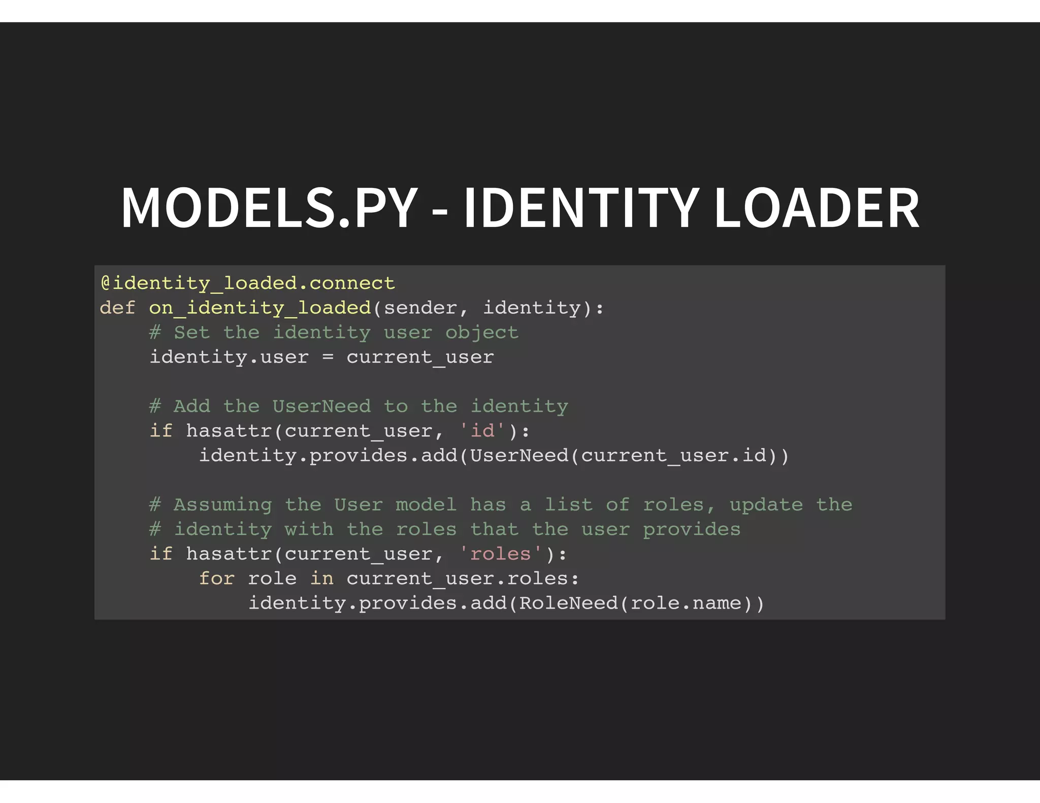 MODELS.PY - IDENTITY LOADER
@identity_loaded.connect
def on_identity_loaded(sender, identity):
# Set the identity user object
identity.user = current_user
# Add the UserNeed to the identity
if hasattr(current_user, 'id'):
identity.provides.add(UserNeed(current_user.id))
# Assuming the User model has a list of roles, update the
# identity with the roles that the user provides
if hasattr(current_user, 'roles'):
for role in current_user.roles:
identity.provides.add(RoleNeed(role.name))
 