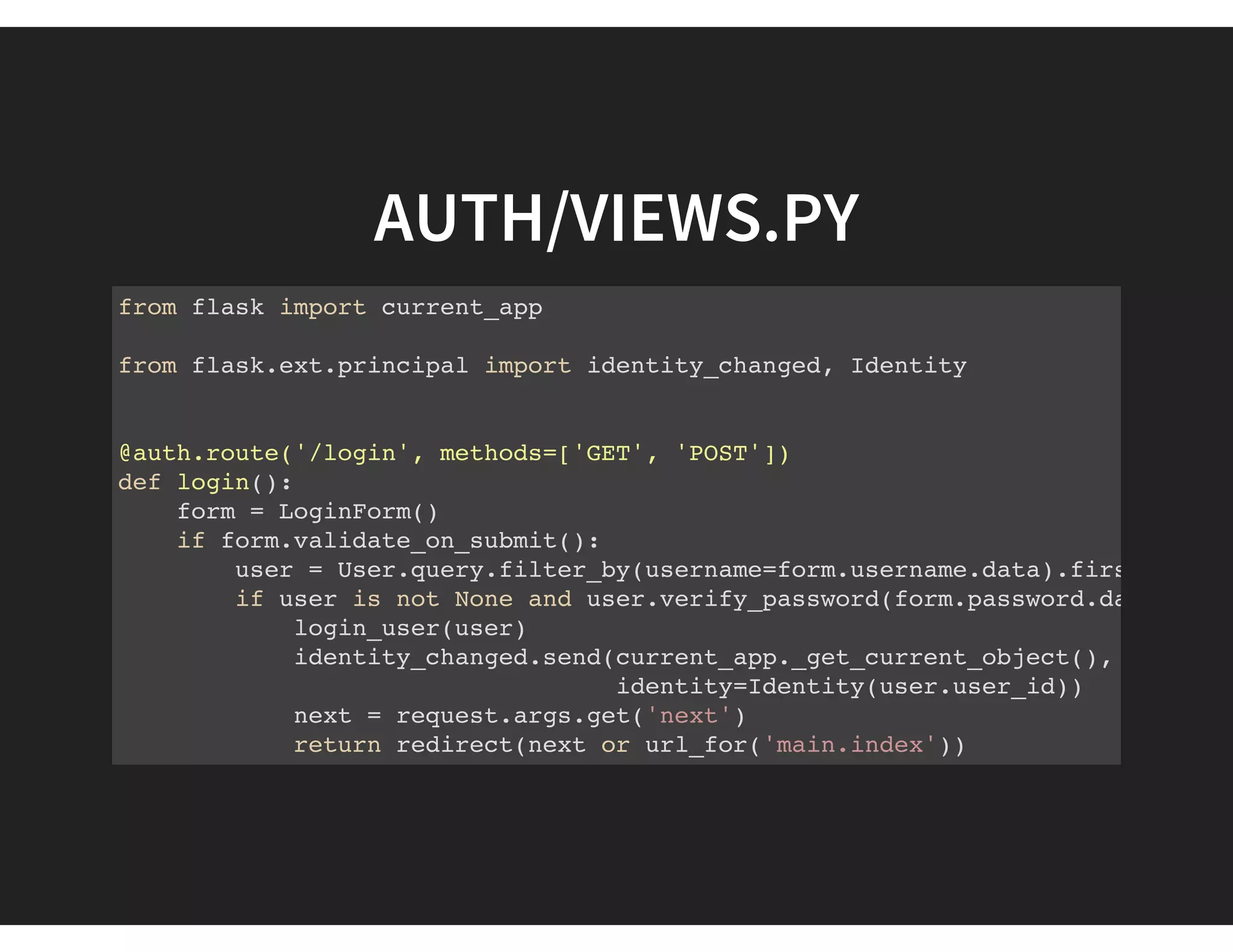 AUTH/VIEWS.PY
from flask import current_app
from flask.ext.principal import identity_changed, Identity
@auth.route('/login', methods=['GET', 'POST'])
def login():
form = LoginForm()
if form.validate_on_submit():
user = User.query.filter_by(username=form.username.data).first()
if user is not None and user.verify_password(form.password.data):
login_user(user)
identity_changed.send(current_app._get_current_object(),
identity=Identity(user.user_id))
next = request.args.get('next')
return redirect(next or url_for('main.index'))
else:
 