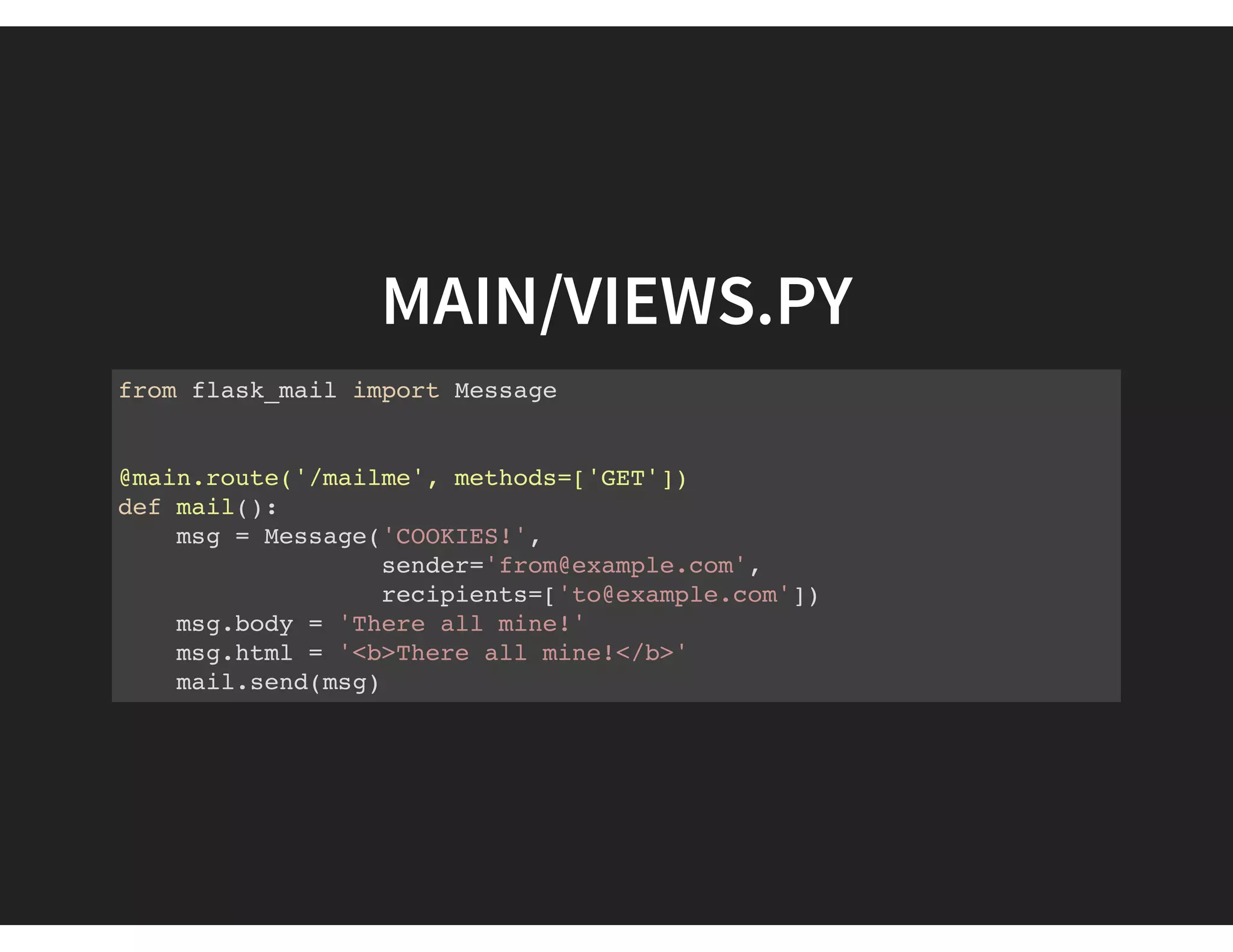 MAIN/VIEWS.PY
from flask_mail import Message
@main.route('/mailme', methods=['GET'])
def mail():
msg = Message('COOKIES!',
sender='from@example.com',
recipients=['to@example.com'])
msg.body = 'There all mine!'
msg.html = '<b>There all mine!</b>'
mail.send(msg)
 