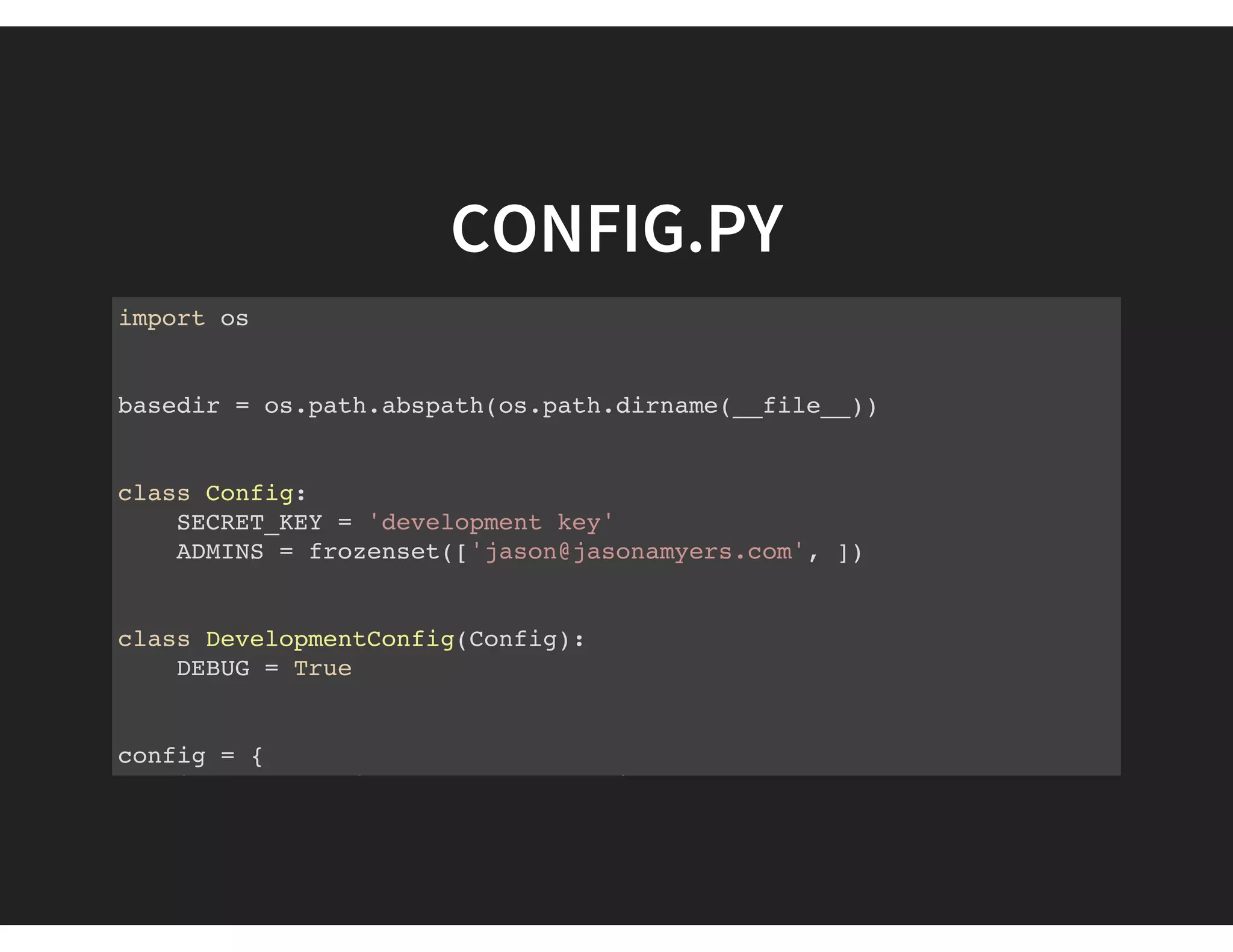 CONFIG.PY
import os
basedir = os.path.abspath(os.path.dirname(__file__))
class Config:
SECRET_KEY = 'development key'
ADMINS = frozenset(['jason@jasonamyers.com', ])
class DevelopmentConfig(Config):
DEBUG = True
config = {
'development': DevelopmentConfig,
 
