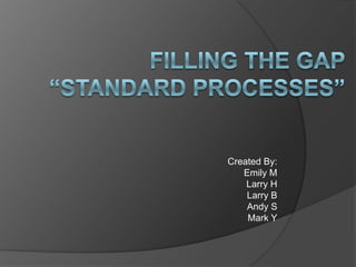 Filling the Gap“Standard processes” Created By: Emily M Larry H Larry B Andy S Mark Y 