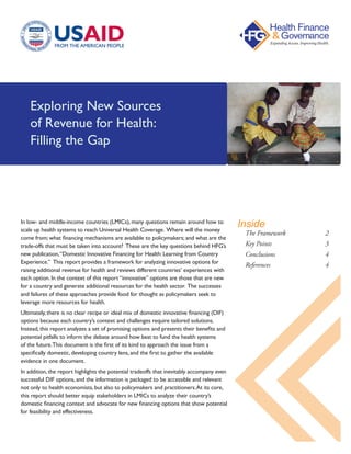 Exploring New Sources
of Revenue for Health:
Filling the Gap
In low- and middle-income countries (LMICs), many questions remain around how to
scale up health systems to reach Universal Health Coverage. Where will the money
come from; what financing mechanisms are available to policymakers; and what are the
trade-offs that must be taken into account? These are the key questions behind HFG’s
new publication,“Domestic Innovative Financing for Health: Learning from Country
Experience.” This report provides a framework for analyzing innovative options for
raising additional revenue for health and reviews different countries’ experiences with
each option. In the context of this report “innovative” options are those that are new
for a country and generate additional resources for the health sector. The successes
and failures of these approaches provide food for thought as policymakers seek to
leverage more resources for health.
Ultimately, there is no clear recipe or ideal mix of domestic innovative financing (DIF)
options because each country’s context and challenges require tailored solutions.
Instead, this report analyzes a set of promising options and presents their benefits and
potential pitfalls to inform the debate around how best to fund the health systems
of the future.This document is the first of its kind to approach the issue from a
specifically domestic, developing country lens, and the first to gather the available
evidence in one document.
In addition, the report highlights the potential tradeoffs that inevitably accompany even
successful DIF options, and the information is packaged to be accessible and relevant
not only to health economists, but also to policymakers and practitioners.At its core,
this report should better equip stakeholders in LMICs to analyze their country’s
domestic financing context and advocate for new financing options that show potential
for feasibility and effectiveness.
The Framework 		 2
Key Points			3
Conclusions			4
References			4
Inside
 