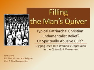 Typical Patriarchal Christian
                                Fundamentalist Belief?
                              Or Spiritually Abusive Cult?
                              Digging Deep Into Women’s Oppression
                                    in the Quiverfull Movement
Jenn Davis
REL 390: Women and Religion
Unit 7: Final Presentation
 