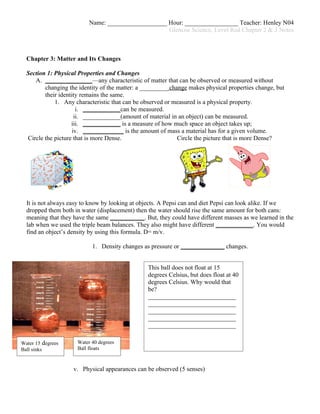 Name: ___________________ Hour: _________________ Teacher: Henley N04
                                                    Glencoe Science, Level Red Chapter 2 & 3 Notes



  Chapter 3: Matter and Its Changes

  Section 1: Physical Properties and Changes
     A. _______________—any characteristic of matter that can be observed or measured without
         changing the identity of the matter: a _________ change makes physical properties change, but
         their identity remains the same.
             1. Any characteristic that can be observed or measured is a physical property.
                       i. ____________can be measured.
                      ii. ____________(amount of material in an object) can be measured.
                    iii. ____________ is a measure of how much space an object takes up;
                     iv. _____________ is the amount of mass a material has for a given volume.
  Circle the picture that is more Dense.                     Circle the picture that is more Dense?




  It is not always easy to know by looking at objects. A Pepsi can and diet Pepsi can look alike. If we
  dropped them both in water (displacement) then the water should rise the same amount for both cans:
  meaning that they have the same ___________. But, they could have different masses as we learned in the
  lab when we used the triple beam balances. They also might have different ____________. You would
  find an object’s density by using this formula. D= m/v.

                           1. Density changes as pressure or ______________ changes.


                                                 This ball does not float at 15
                                                 degrees Celsius, but does float at 40
                                                 degrees Celsius. Why would that
                                                 be?
                                                 ____________________________
                                                 ____________________________
                                                 ____________________________
                                                 ____________________________
                                                 ____________________________

Water 15 degrees     Water 40 degrees
Ball sinks           Ball floats



                    v. Physical appearances can be observed (5 senses)
 