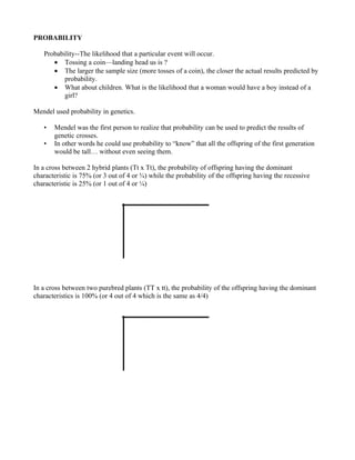 PROBABILITY

   Probability--The likelihood that a particular event will occur.
      • Tossing a coin—landing head us is ?
      • The larger the sample size (more tosses of a coin), the closer the actual results predicted by
          probability.
      • What about children. What is the likelihood that a woman would have a boy instead of a
          girl?

Mendel used probability in genetics.

   •   Mendel was the first person to realize that probability can be used to predict the results of
       genetic crosses.
   •   In other words he could use probability to “know” that all the offspring of the first generation
       would be tall… without even seeing them.

In a cross between 2 hybrid plants (Tt x Tt), the probability of offspring having the dominant
characteristic is 75% (or 3 out of 4 or ¾) while the probability of the offspring having the recessive
characteristic is 25% (or 1 out of 4 or ¼)




In a cross between two purebred plants (TT x tt), the probability of the offspring having the dominant
characteristics is 100% (or 4 out of 4 which is the same as 4/4)
 