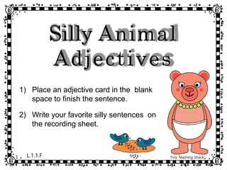 Silly Animal
Adjectives
1) Place an adjective card in the blank
space to finish the sentence.
2) Write your favorite silly sentences on
the recording sheet.
L.1.1.F Tiny Teaching Shack
 