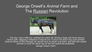 George Orwell’s Animal Farm and
The Russian Revolution
… One day I saw a little boy, perhaps ten years old, driving a huge cart-horse along a
narrow path, whipping it whenever it tried to turn. It struck me that if only such animals
became aware of their strength we should have no power over them, and that men exploit
animals in much the same way as the rich exploit the proletariat.
George Orwell (1947)
 