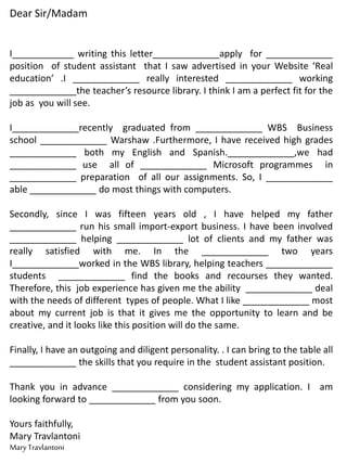 Dear Sir/Madam
I____________ writing this letter_____________apply for _____________
position of student assistant that I saw advertised in your Website ‘Real
education’ .I _____________ really interested _____________ working
_____________the teacher’s resource library. I think I am a perfect fit for the
job as you will see.
I_____________recently graduated from _____________ WBS Business
school _____________ Warshaw .Furthermore, I have received high grades
_____________ both my English and Spanish._____________,we had
_____________ use all of _____________ Microsoft programmes in
_____________ preparation of all our assignments. So, I _____________
able _____________ do most things with computers.
Secondly, since I was fifteen years old , I have helped my father
_____________ run his small import-export business. I have been involved
_____________ helping _____________ lot of clients and my father was
really satisfied with me. In the _____________ two years
I_____________worked in the WBS library, helping teachers _____________
students _____________ find the books and recourses they wanted.
Therefore, this job experience has given me the ability _____________ deal
with the needs of different types of people. What I like _____________ most
about my current job is that it gives me the opportunity to learn and be
creative, and it looks like this position will do the same.
Finally, I have an outgoing and diligent personality. . I can bring to the table all
_____________ the skills that you require in the student assistant position.
Thank you in advance _____________ considering my application. I am
looking forward to _____________ from you soon.
Yours faithfully,
Mary Travlantoni
MaryTravlantoni
 