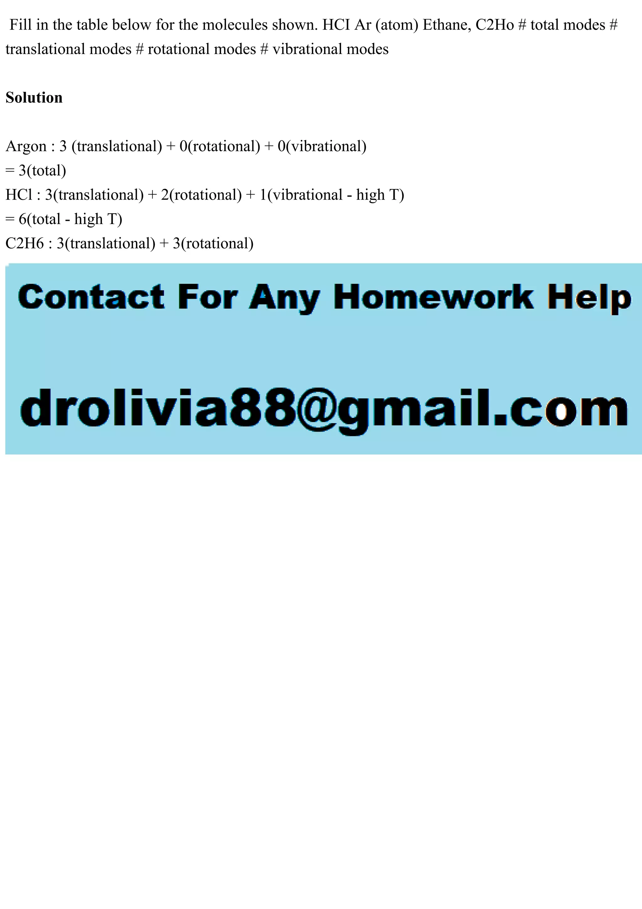 Fill in the table below for the molecules shown. HCI Ar (atom) Ethane, C2Ho # total modes #
translational modes # rotational modes # vibrational modes
Solution
Argon : 3 (translational) + 0(rotational) + 0(vibrational)
= 3(total)
HCl : 3(translational) + 2(rotational) + 1(vibrational - high T)
= 6(total - high T)
C2H6 : 3(translational) + 3(rotational)