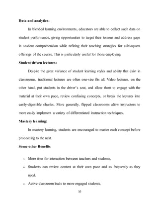 10
Data and analytics:
In blended learning environments, educators are able to collect such data on
student performance, giving opportunities to target their lessons and address gaps
in student comprehension while refining their teaching strategies for subsequent
offerings of the course. This is particularly useful for those employing
Student-driven lectures:
Despite the great variance of student learning styles and ability that exist in
classrooms, traditional lectures are often one-size fits all. Video lectures, on the
other hand, put students in the driver’s seat, and allow them to engage with the
material at their own pace, review confusing concepts, or break the lectures into
easily-digestible chunks. More generally, flipped classrooms allow instructors to
more easily implement a variety of differentiated instruction techniques.
Mastery learning:
In mastery learning, students are encouraged to master each concept before
proceeding to the next.
Some other Benefits
 More time for interaction between teachers and students.
 Students can review content at their own pace and as frequently as they
need.
 Active classroom leads to more engaged students.
 