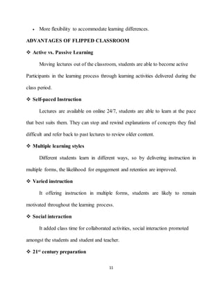 11
 More flexibility to accommodate learning differences.
ADVANTAGES OF FLIPPED CLASSROOM
 Active vs. Passive Learning
Moving lectures out of the classroom, students are able to become active
Participants in the learning process through learning activities delivered during the
class period.
 Self-paced Instruction
Lectures are available on online 24/7, students are able to learn at the pace
that best suits them. They can stop and rewind explanations of concepts they find
difficult and refer back to past lectures to review older content.
 Multiple learning styles
Different students learn in different ways, so by delivering instruction in
multiple forms, the likelihood for engagement and retention are improved.
 Varied instruction
It offering instruction in multiple forms, students are likely to remain
motivated throughout the learning process.
 Social interaction
It added class time for collaborated activities, social interaction promoted
amongst the students and student and teacher.
 21st
century preparation
 