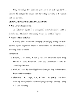 12
Using technology for educational purposes at an early age develops
technical skill and provides student with the working knowledge at 21st century
tools and resources.
DISADVANTAGES OF FLIPPED CLASSROOM
 Non-Universal accessibility
All students are capable of accessing online instructions cannot possible at
home this can set them back in the learning process and limit their progress.
 Additional time and effort
It creating online lessons and coming up with encaging learning activity for
on entire requires a significant amount of additional time and effort that some or
not willing is able to commit.
References:
o Bergmen, J. and Smith, A. (2012) Flip Your Classroom: Reach Every
Student in Every Classroom, Every Day. International Society for
Technology Education.
o Green, G. (2012). My View: Flipped classrooms give every student a chance
to succeed Retrieved from.
o Michaelsen, L.K., Knight, A.B., & Fink, L.D. (2004). Team-Based
Learning:A transformative use of small groups in college teaching. Sterling,
VA: Sylus Publishing.
 