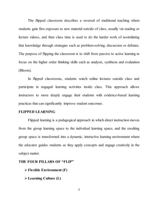 2
The flipped classroom describes a reversal of traditional teaching where
students gain first exposure to new material outside of class, usually via reading or
lecture videos, and then class time is used to do the harder work of assimilating
that knowledge through strategies such as problem-solving, discussion or debates.
The purpose of flipping the classroom is to shift from passive to active learning to
focus on the higher order thinking skills such as analysis, synthesis and evaluation
(Bloom).
In flipped classrooms, students watch online lectures outside class and
participate in engaged learning activities inside class. This approach allows
instructors to more deeply engage their students with evidence-based learning
practices that can significantly improve student outcomes.
FLIPPED LEARNING
Flipped learning is a pedagogical approach in which direct instruction moves
from the group learning space to the individual learning space, and the resulting
group space is transformed into a dynamic, interactive learning environment where
the educator guides students as they apply concepts and engage creatively in the
subject matter.
THE FOUR PILLARS OF “FLIP”
 Flexible Environment (F)
 Learning Culture (L)
 