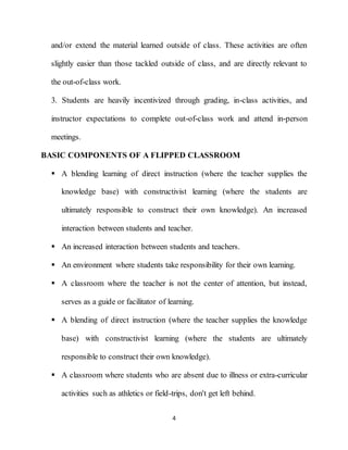 4
and/or extend the material learned outside of class. These activities are often
slightly easier than those tackled outside of class, and are directly relevant to
the out-of-class work.
3. Students are heavily incentivized through grading, in-class activities, and
instructor expectations to complete out-of-class work and attend in-person
meetings.
BASIC COMPONENTS OF A FLIPPED CLASSROOM
 A blending learning of direct instruction (where the teacher supplies the
knowledge base) with constructivist learning (where the students are
ultimately responsible to construct their own knowledge). An increased
interaction between students and teacher.
 An increased interaction between students and teachers.
 An environment where students take responsibility for their own learning.
 A classroom where the teacher is not the center of attention, but instead,
serves as a guide or facilitator of learning.
 A blending of direct instruction (where the teacher supplies the knowledge
base) with constructivist learning (where the students are ultimately
responsible to construct their own knowledge).
 A classroom where students who are absent due to illness or extra-curricular
activities such as athletics or field-trips, don't get left behind.
 