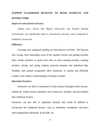 9
FLIPPED CLASSROOM BENEFITS TO BOTH STUDENTS AND
INSTRUCTORS
Improved educational outcomes:
Studies have shown that flipped classrooms and blended learning
environments can significantly improve educational outcomes when compared to
traditional classrooms.
Efficiency:
Lecturing and assignment grading are time-intensive activities. The long-run
time savings from automating some of the repetitive lecture and grading activities
allow faculty members to spend more time on active learning activities, teaching
problem solving, and giving students personal attention and individual help.
Similarly, auto graded assignments allow instructors to quickly and efficiently
evaluate each student’s understanding of learned concepts.
Interactive lectures:
Instructors are able to intersperse in-video quizzes throughout their lectures,
making the student lecture experience more interactive, dynamic, and personalized
than traditional lectures.
Instructors are also able to implement elements that would be difficult to
incorporate into traditional lectures, such as animations, simulations, interviews
with distinguished individuals in the field, etc.
 