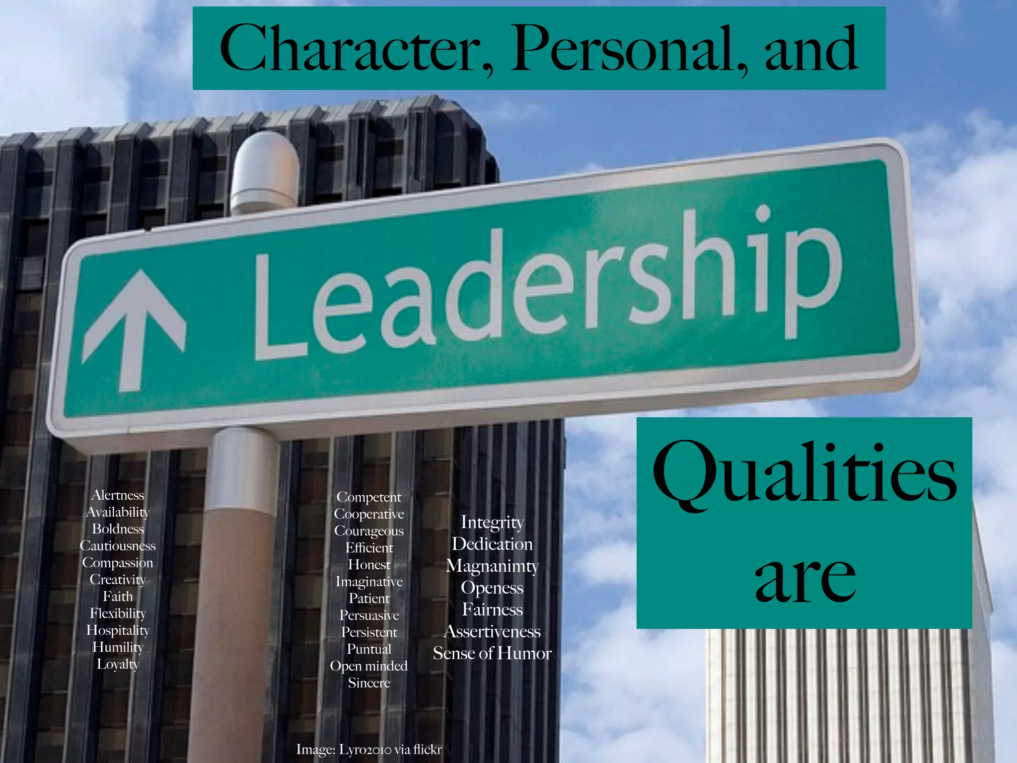 Character, Personal, and




  Alertness
 Availability
  Boldness
                        Competent
                       Cooperative
                       Courageous
                                            Integrity
                                                          Qualities
                                                            are
Cautiousness             Eﬃcient           Dedication
Compassion               Honest           Magnanimty
 Creativity            Imaginative
    Faith
                                            Openess
                         Patient
 Flexibility            Persuasive          Fairness
 Hospitality            Persistent        Assertiveness
  Humility               Puntual         Sense of Humor
   Loyalty             Open minded
                         Sincere



                  Image: Lyro2010 via ﬂickr
 
