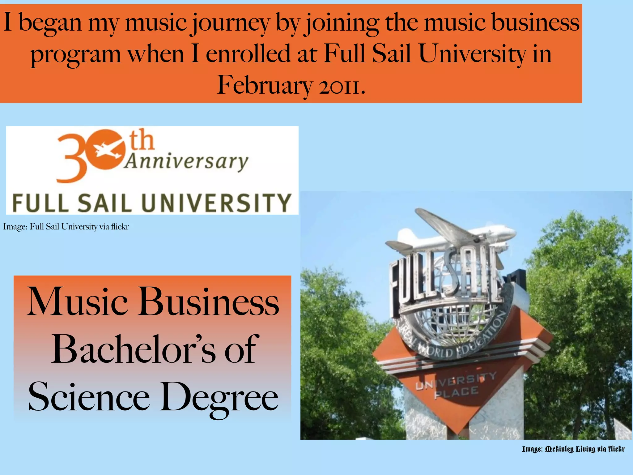 I began my music journey by joining the music business
   program when I enrolled at Full Sail University in
                   February 2011.




Image: Full Sail University via ﬂickr




      Music Business
       Bachelor’s of
      Science Degree
                                                Image: Mckinley Living via flickr
 