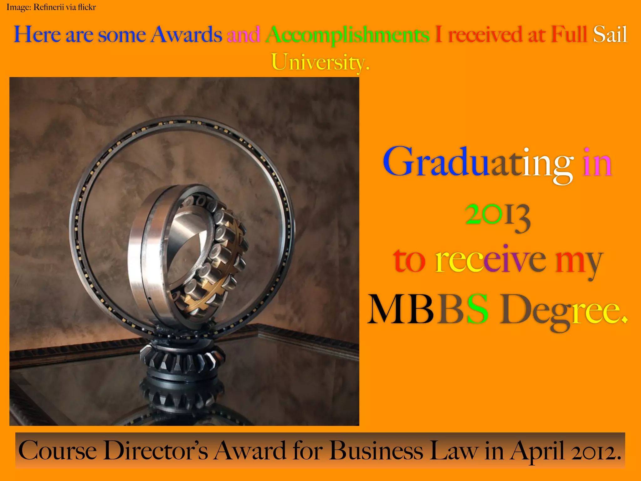 Image: Reﬁnerii via ﬂickr


 Here are some Awards and Accomplishments I received at Full Sail
                          University.



                                     Graduating in
                                           2013
                                      to receive my
                                     MBBS Degree.


   Course Director’s Award for Business Law in April 2012.
 