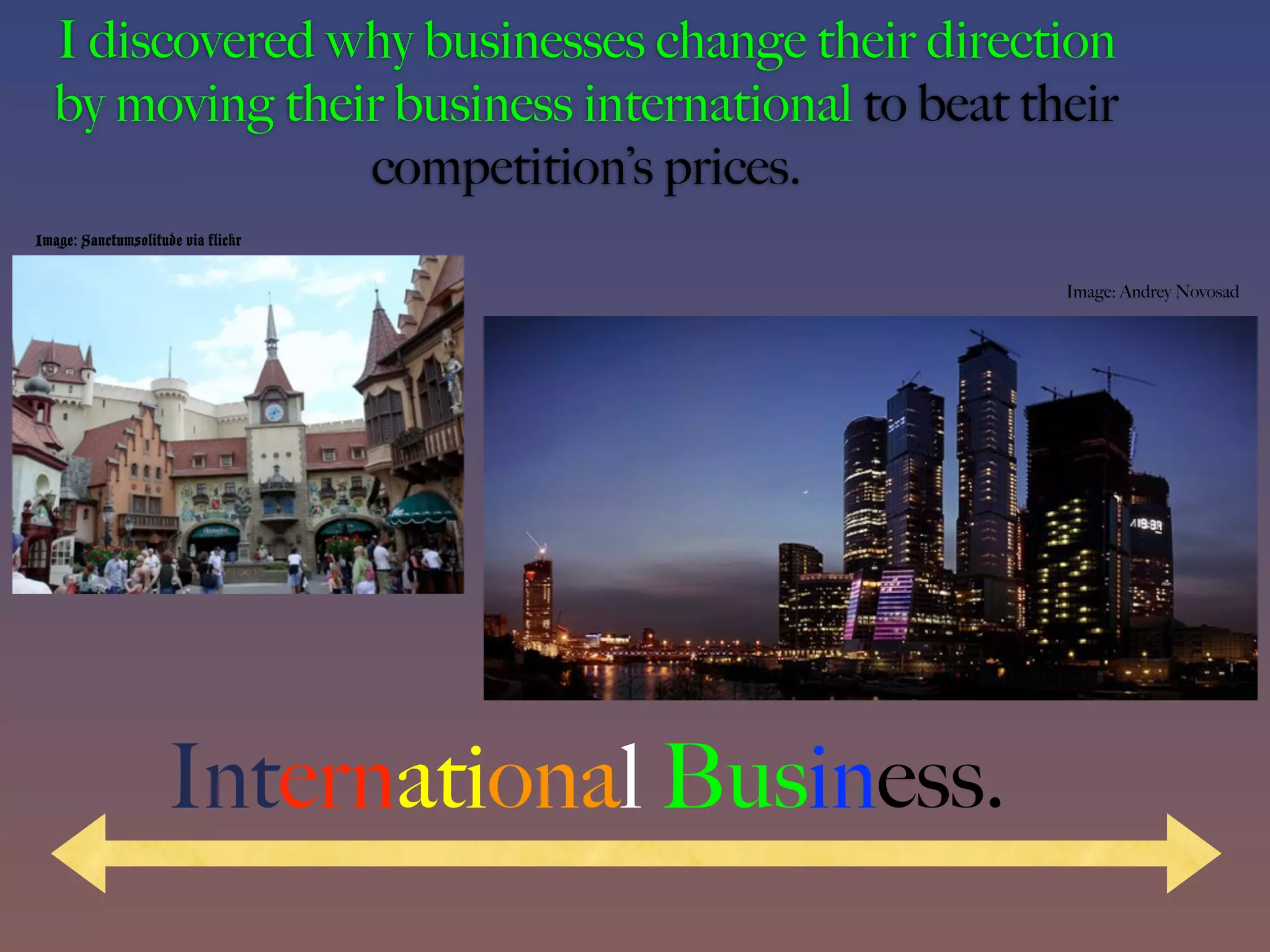 I discovered why businesses change their direction
   by moving their business international to beat their
                 competition’s prices.
Image: Sanctumsolitude via flickr

                                                    Image: Andrey Novosad




                     International Business.
 