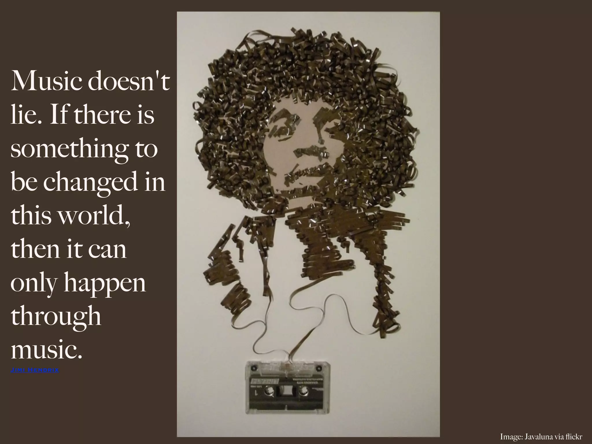 Music doesn't
lie. If there is
something to
be changed in
this world,
then it can
only happen
through
music.
Jimi Hendrix




                   Image: Javaluna via ﬂickr
 