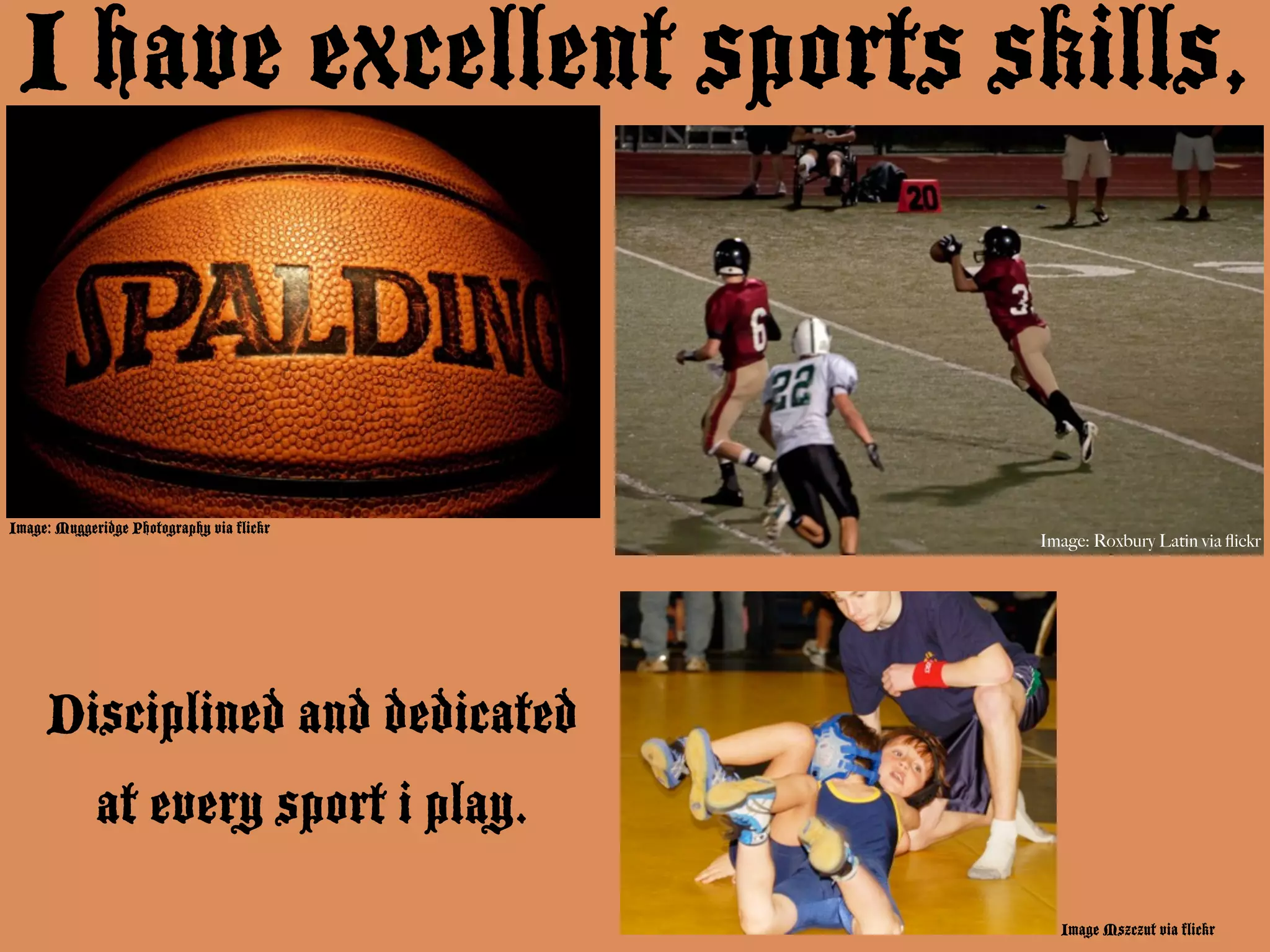I have excellent sports skills,


Image: Muggeridge Photography via flickr
                                           Image: Roxbury Latin via ﬂickr




     Disciplined and dedicated
             at every sport i play.
                                             Image Mszczut via flickr
 