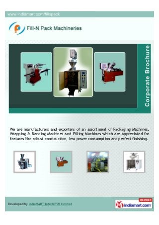 We, Fill - N - Pack Machineries, are into manufacturing, supplying, distributing
and exporting Form Fill and Seal Machines and Wrapping and Packing Machines.
Our range is widely used in chemical, food and beverage and agricultural sector.
 